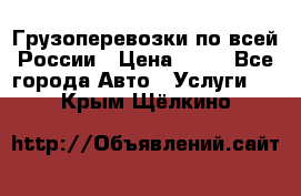 Грузоперевозки по всей России › Цена ­ 10 - Все города Авто » Услуги   . Крым,Щёлкино